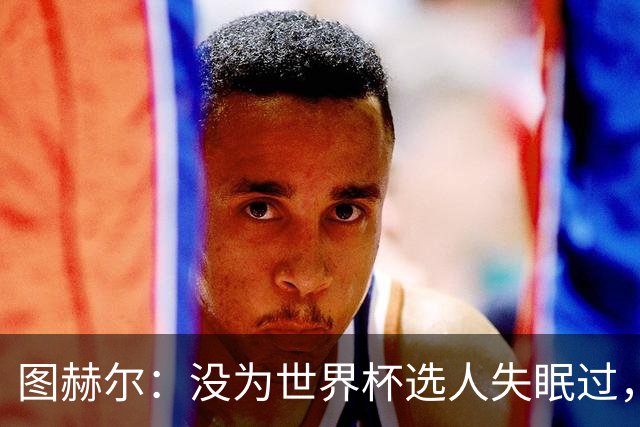 图赫尔：没为世界杯选人失眠过，梅努没获得机会完全是我的责任